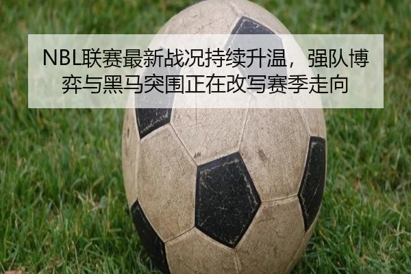 NBL联赛最新战况持续升温，强队博弈与黑马突围正在改写赛季走向